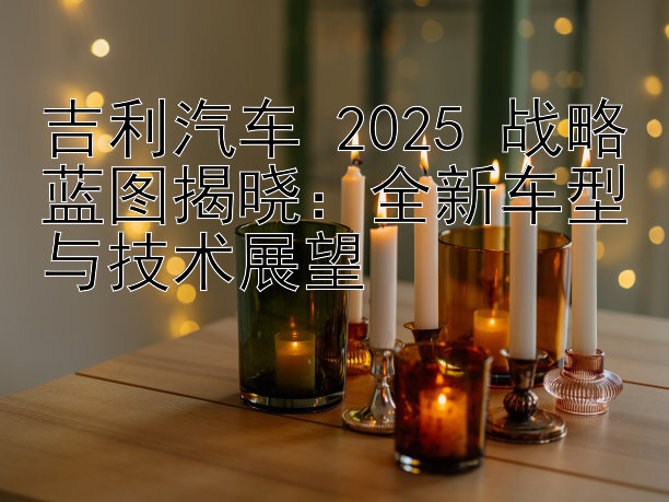 吉利汽车 2025 战略蓝图揭晓：全新车型与技术展望