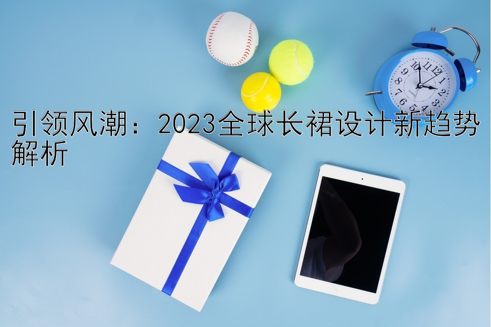 引领风潮：2023全球长裙设计新趋势解析