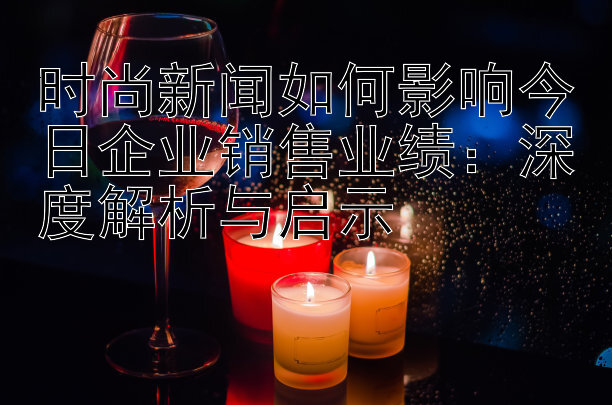 时尚新闻如何影响今日企业销售业绩：深度解析与启示