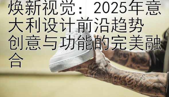 焕新视觉：2025年意大利设计前沿趋势  
创意与功能的完美融合